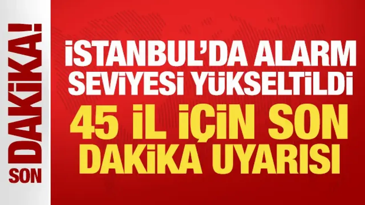 İstanbul'da alarm seviyesi yükseltildi: 45 il için son dakika uyarısı