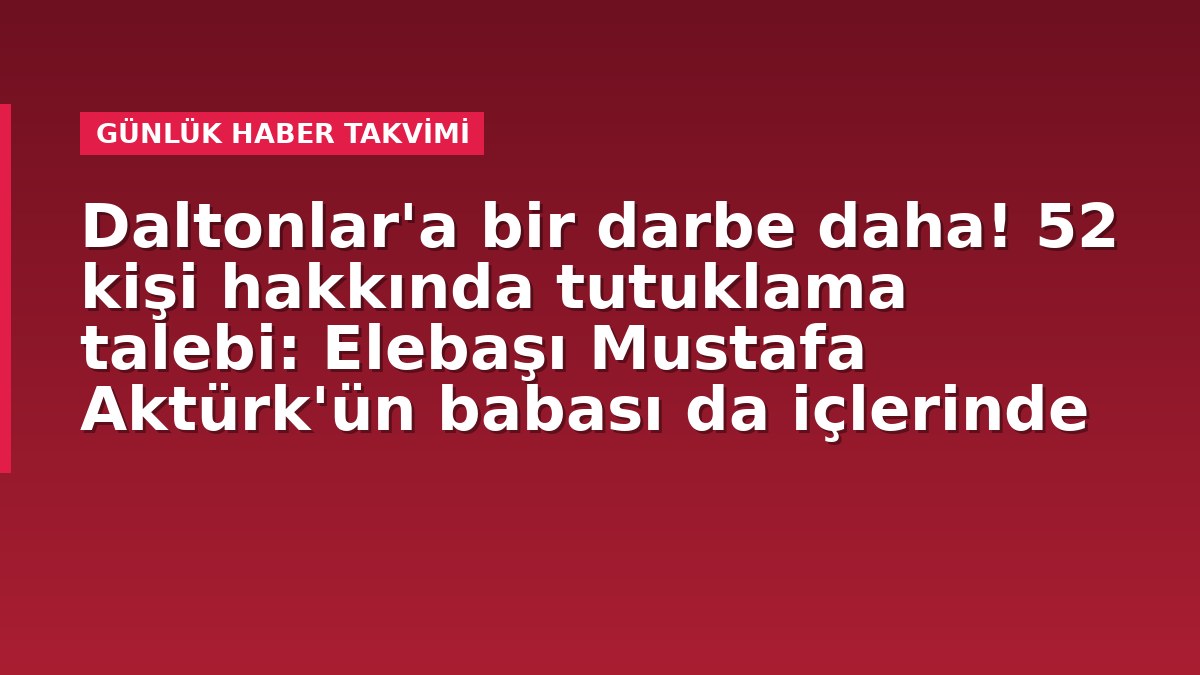 Daltonlar'a bir darbe daha! 52 kişi hakkında tutuklama talebi: Elebaşı Mustafa Aktürk'ün babası da içlerinde