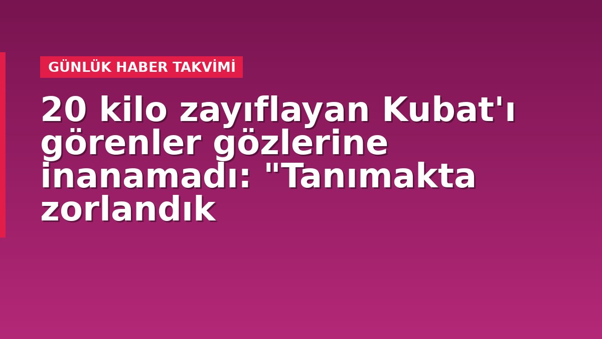20 kilo zayıflayan Kubat'ı görenler gözlerine inanamadı: "Tanımakta zorlandık